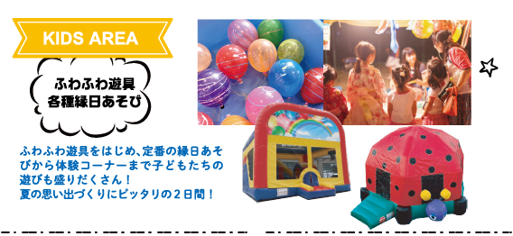 KIDS AREA:ふわふわ遊具・各種縁日あそび ふわふわ遊具をはじめ、定番の縁日あそびから体験コーナーまで子どもたちの遊びも盛りだくさん!夏の思い出づくりにピッタリの2日間!