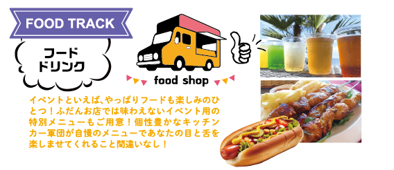 FOOD TRACK:フード・ドリンク イベントといえば、やっぱりフードも楽しみのひとつ!ふだんお店では味わえないイベント用の特別メニューもご用意!個性豊かなキッチンカー軍団が自慢のメニューであなたの目と舌を楽しませてくれること間違いなし!